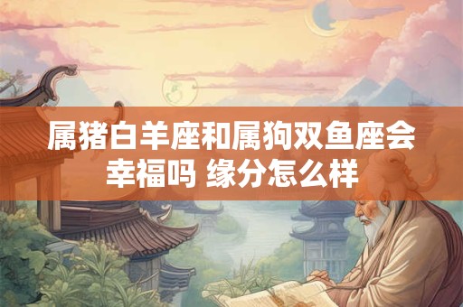 属猪白羊座和属狗双鱼座会幸福吗 缘分怎么样