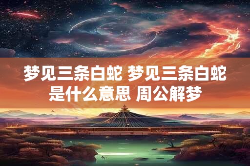 梦见三条白蛇 梦见三条白蛇是什么意思 周公解梦