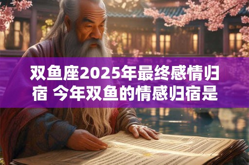 双鱼座2025年最终感情归宿 今年双鱼的情感归宿是谁