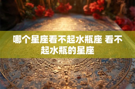 哪个星座看不起水瓶座 看不起水瓶的星座