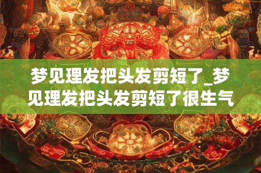 梦见理发把头发剪短了_梦见理发把头发剪短了很生气