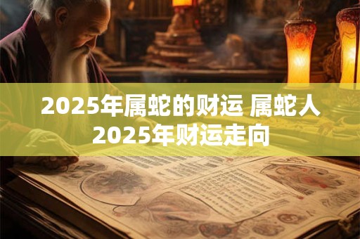 2025年属蛇的财运 属蛇人2025年财运走向