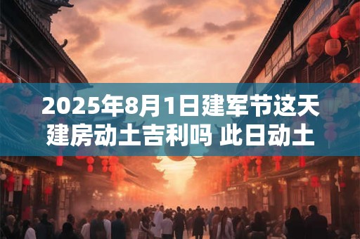 2025年8月1日建军节这天建房动土吉利吗 此日动土日子好吗