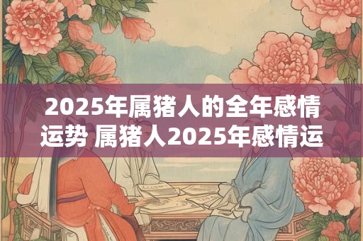 2025年属猪人的全年感情运势 属猪人2025年感情运走向