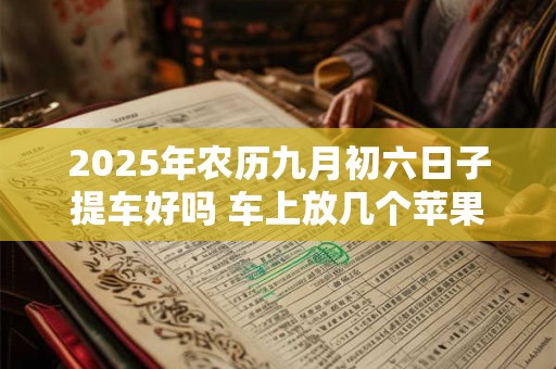 2025年农历九月初六日子提车好吗 车上放几个苹果最吉利