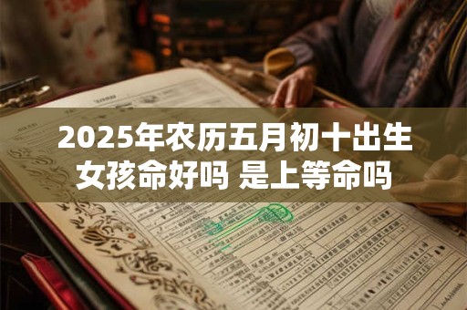 2025年农历五月初十出生女孩命好吗 是上等命吗 2025年农历五月初十出生女孩命好吗 是上等命吗