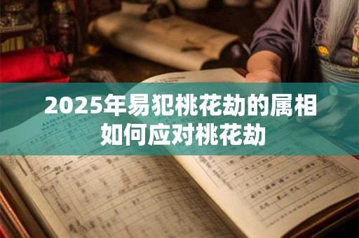 2025年易犯桃花劫的属相 如何应对桃花劫 2025年易犯桃花劫的属相 如何应对桃花劫