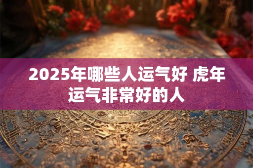 2026年哪些人运气好 虎年运气非常好的人