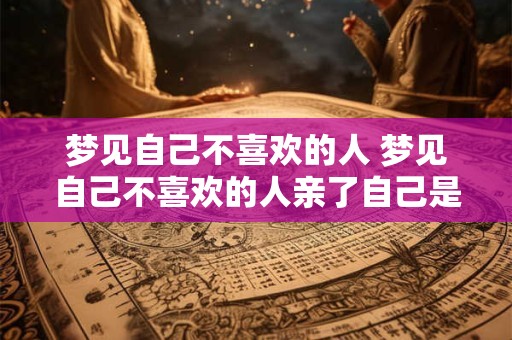 梦见自己不喜欢的人 梦见自己不喜欢的人亲了自己是什么意思