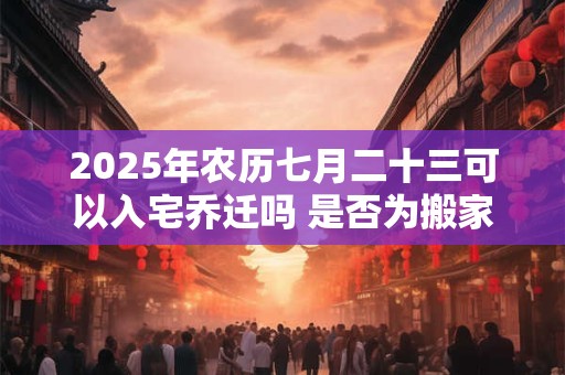 2025年农历七月二十三可以入宅乔迁吗 是否为搬家黄道吉日