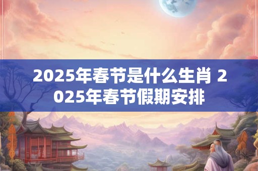 2025年春节是什么生肖 2025年春节假期安排