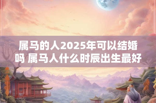 属马的人2025年可以结婚吗 属马人什么时辰出生最好命