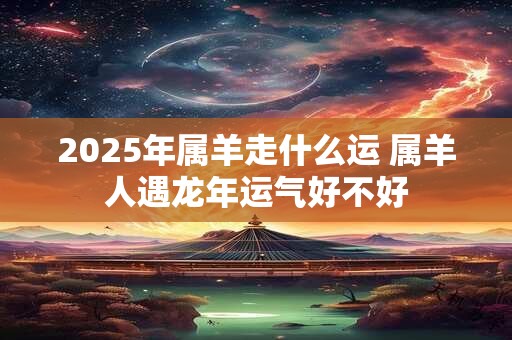2025年属羊走什么运 属羊人遇龙年运气好不好