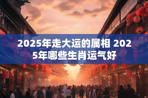 2025年走大运的属相 2025年哪些生肖运气好