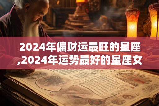 2024年偏财运最旺的星座,2024年运势最好的星座女