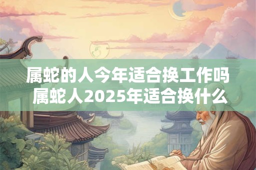 属蛇的人今年适合换工作吗 属蛇人2025年适合换什么工作