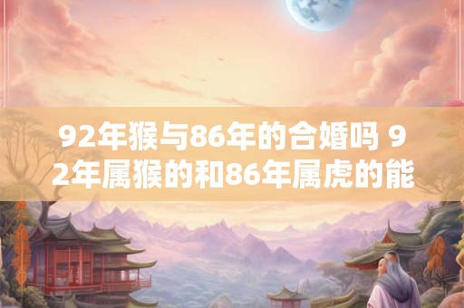 92年猴与86年的合婚吗 92年属猴的和86年属虎的能结婚吗
