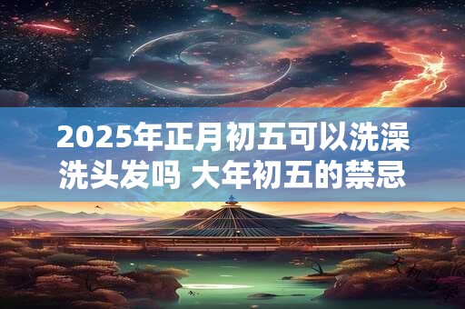 2025年正月初五可以洗澡洗头发吗 大年初五的禁忌 2025年正月初五可以洗澡洗头发吗 大年初五的禁忌
