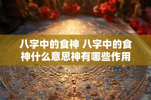 八字中的食神 八字中的食神什么意思神有哪些作用