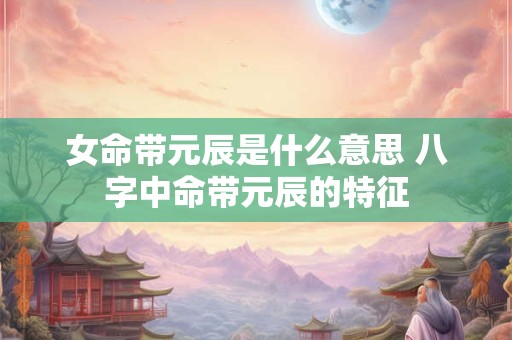 女命带元辰是什么意思 八字中命带元辰的特征 女命带元辰是什么意思 八字中命带元辰的特征