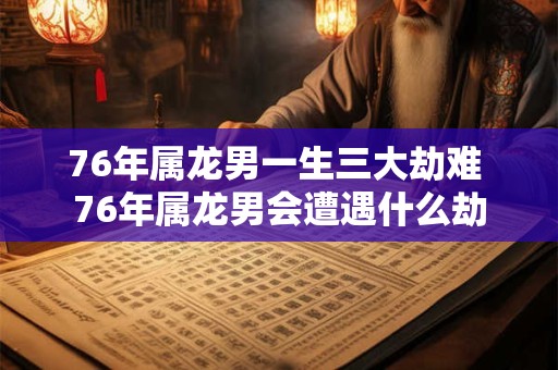 76年属龙男一生三大劫难 76年属龙男会遭遇什么劫 76年属龙男一生三大劫难 76年属龙男会遭遇什么劫