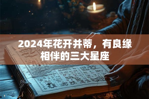 2024年花开并蒂，有良缘相伴的三大星座