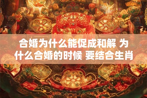合婚为什么能促成和解 为什么合婚的时候 要结合生肖和八字