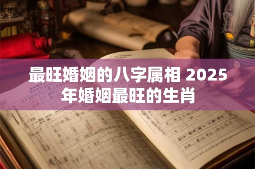 最旺婚姻的八字属相 2025年婚姻最旺的生肖