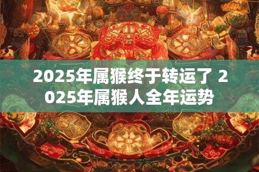 2025年属猴终于转运了 2025年属猴人全年运势