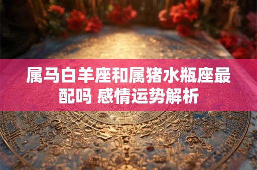 属马白羊座和属猪水瓶座最配吗 感情运势解析