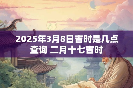 2025年3月8日吉时是几点查询 二月十七吉时
