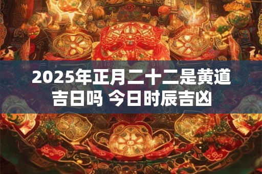 2025年正月二十二是黄道吉日吗 今日时辰吉凶