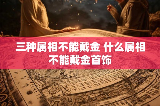 三种属相不能戴金 什么属相不能戴金首饰 三种属相不能戴金 什么属相不能戴金首饰