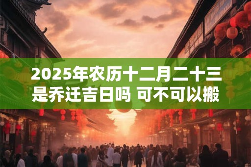 2025年农历十二月二十三是乔迁吉日吗 可不可以搬家入宅