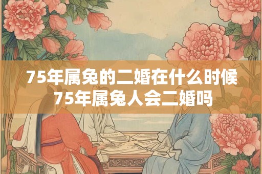 75年属兔的二婚在什么时候 75年属兔人会二婚吗