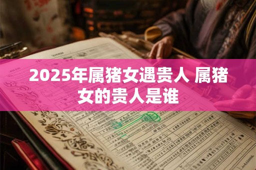 2025年属猪女遇贵人 属猪女的贵人是谁