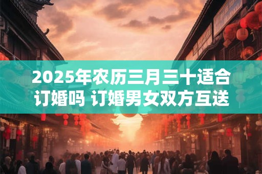 2025年农历三月三十适合订婚吗 订婚男女双方互送什么