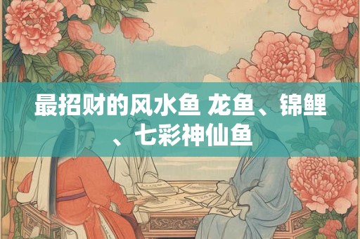 最招财的风水鱼 龙鱼、锦鲤、七彩神仙鱼