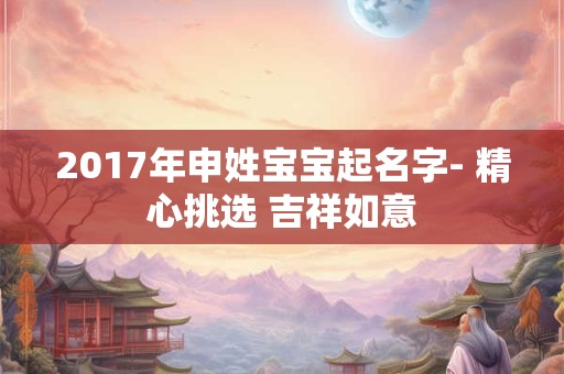 2017年申姓宝宝起名字- 精心挑选 吉祥如意