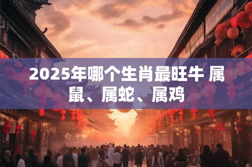 2026年哪个生肖最旺牛 属鼠、属蛇、属鸡 2026年哪个生肖最旺牛 属鼠、属蛇、属鸡