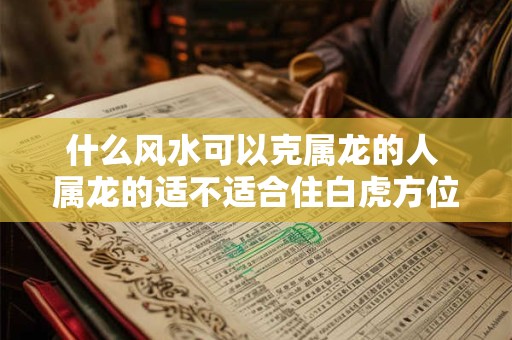 什么风水可以克属龙的人 属龙的适不适合住白虎方位