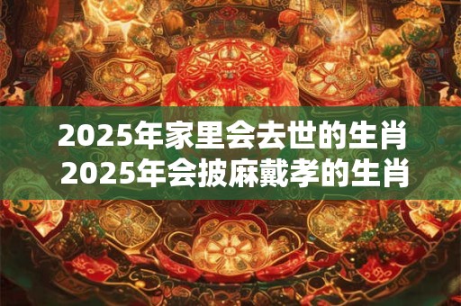 2025年家里会去世的生肖 2025年会披麻戴孝的生肖