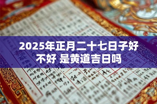 2025年正月二十七日子好不好 是黄道吉日吗