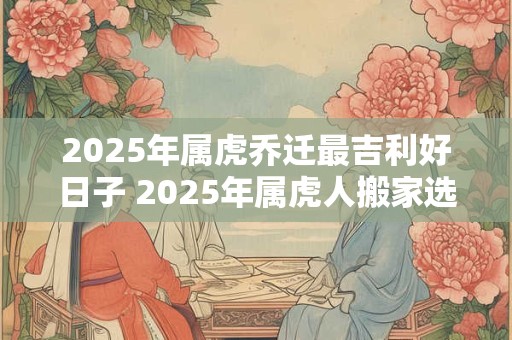 2025年属虎乔迁最吉利好日子 2025年属虎人搬家选什么日子