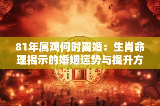81年属鸡何时离婚：生肖命理揭示的婚姻运势与提升方法
