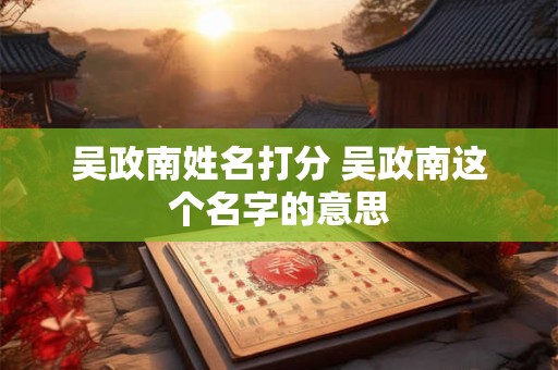 吴政南姓名打分 吴政南这个名字的意思