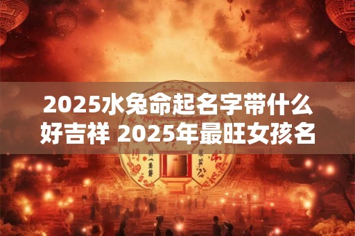 2025水兔命起名字带什么好吉祥 2025年最旺女孩名字