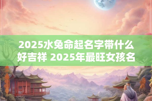 2025水兔命起名字带什么好吉祥 2025年最旺女孩名字