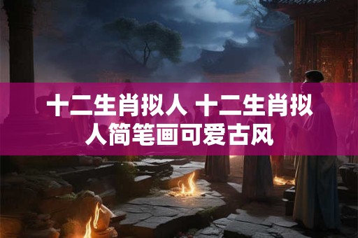 十二生肖拟人 十二生肖拟人简笔画可爱古风