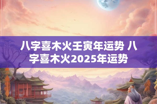 八字喜木火壬寅年运势 八字喜木火2025年运势